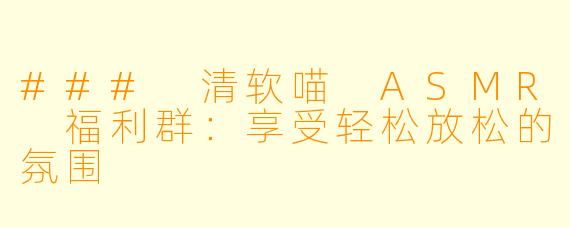 ### 清软喵 ASMR 福利群：享受轻松放松的氛围