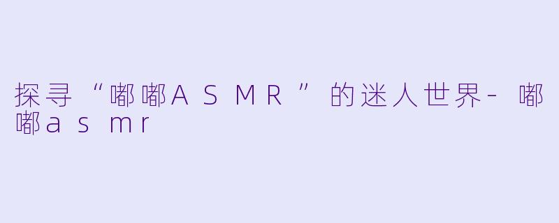 探寻“嘟嘟ASMR”的迷人世界-嘟嘟asmr