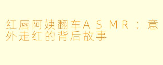红唇阿姨翻车ASMR：意外走红的背后故事
