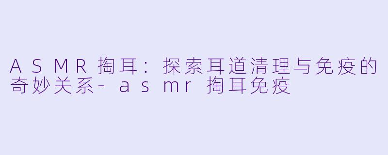 ASMR掏耳：探索耳道清理与免疫的奇妙关系-asmr掏耳免疫