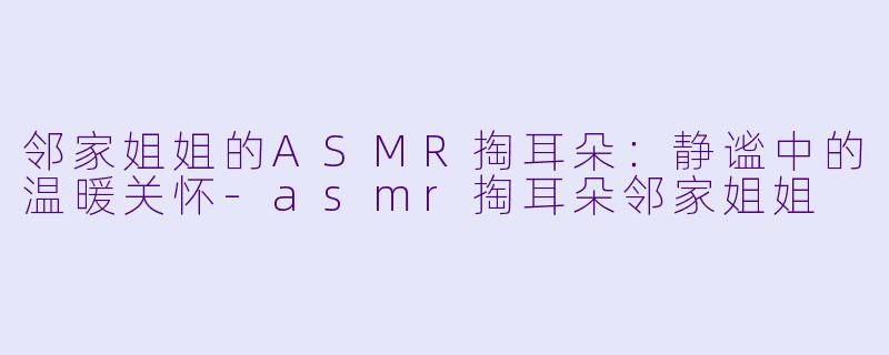 邻家姐姐的ASMR掏耳朵：静谧中的温暖关怀-asmr掏耳朵邻家姐姐