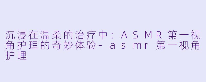 沉浸在温柔的治疗中：ASMR第一视角护理的奇妙体验-asmr第一视角护理