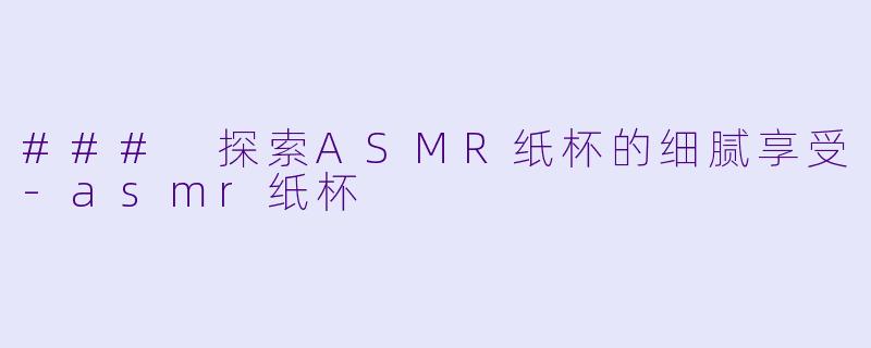 ### 探索ASMR纸杯的细腻享受-asmr纸杯