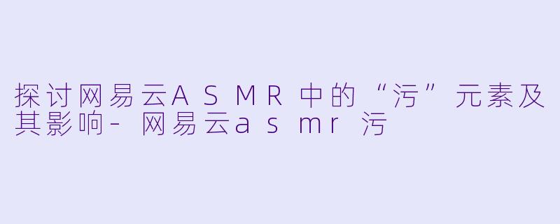 探讨网易云ASMR中的“污”元素及其影响-网易云asmr污