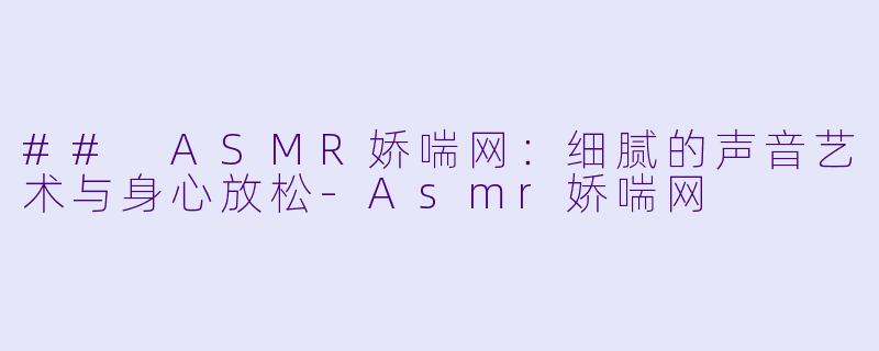 ## ASMR娇喘网：细腻的声音艺术与身心放松-Asmr娇喘网