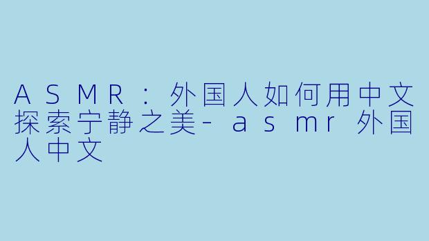 ASMR：外国人如何用中文探索宁静之美-asmr外国人中文