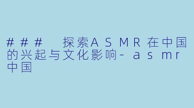 ### 探索ASMR在中国的兴起与文化影响-asmr中国