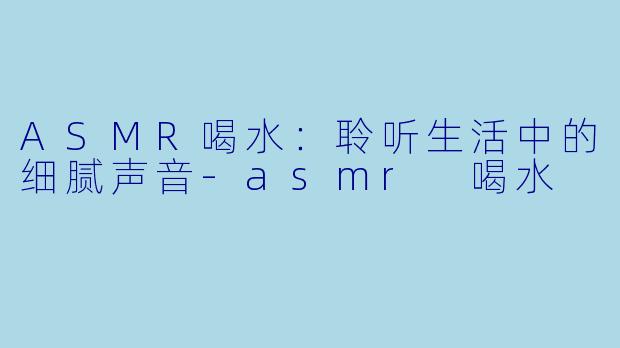 ASMR喝水：聆听生活中的细腻声音-asmr 喝水