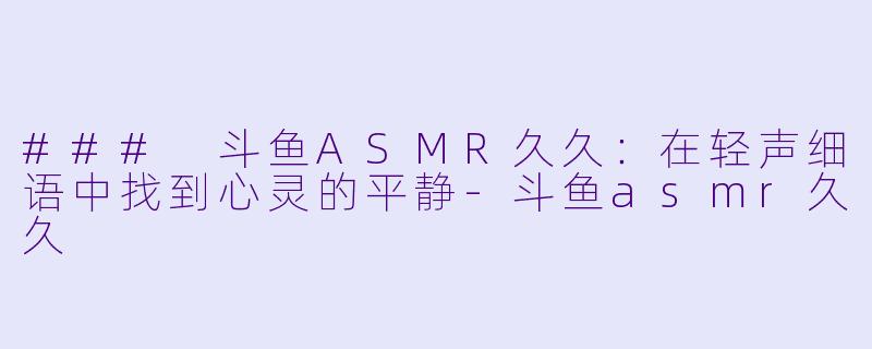 ### 斗鱼ASMR久久：在轻声细语中找到心灵的平静-斗鱼asmr久久