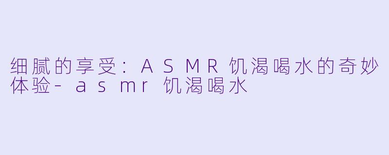 细腻的享受：ASMR饥渴喝水的奇妙体验-asmr饥渴喝水