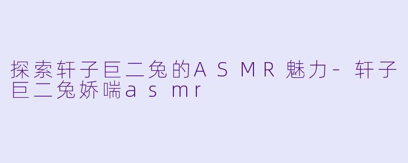 探索轩子巨二兔的ASMR魅力-轩子巨二兔娇喘asmr