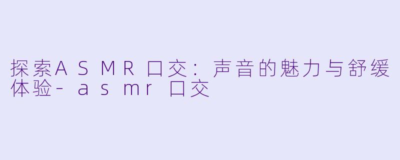 探索ASMR口交：声音的魅力与舒缓体验-asmr口交