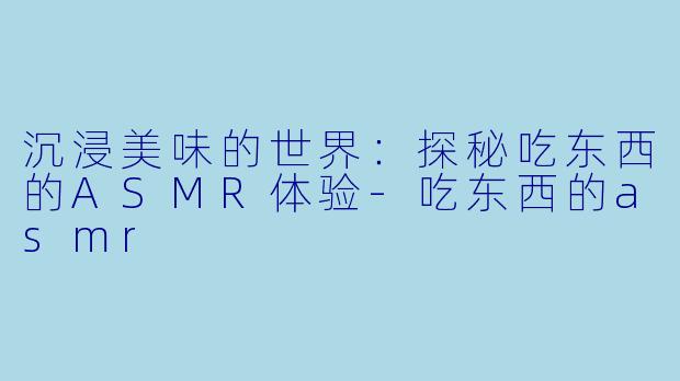 沉浸美味的世界：探秘吃东西的ASMR体验-吃东西的asmr