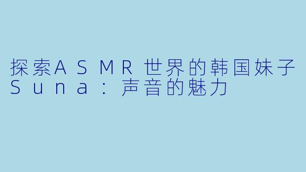 探索ASMR世界的韩国妹子Suna：声音的魅力
