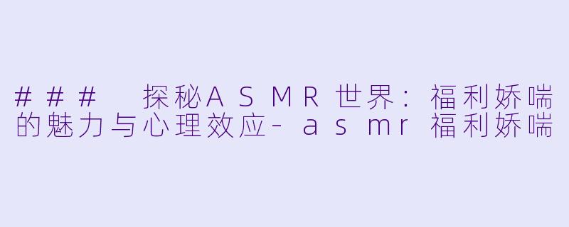 ### 探秘ASMR世界：福利娇喘的魅力与心理效应-asmr福利娇喘