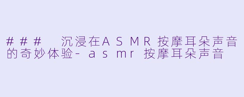### 沉浸在ASMR按摩耳朵声音的奇妙体验-asmr按摩耳朵声音