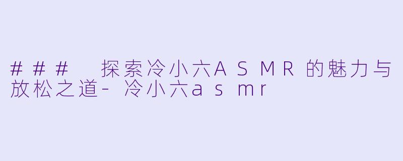 ### 探索冷小六ASMR的魅力与放松之道-冷小六asmr
