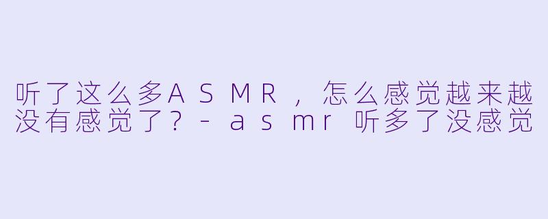 听了这么多ASMR，怎么感觉越来越没有感觉了？