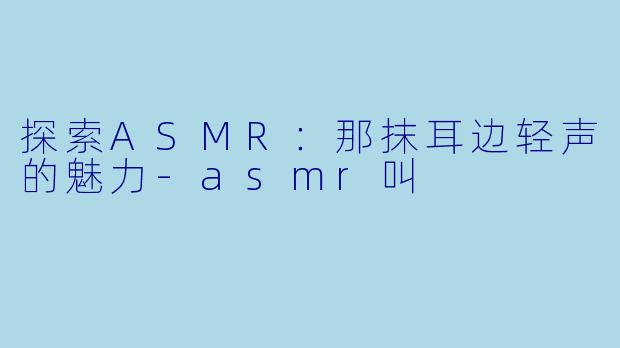 探索ASMR：那抹耳边轻声的魅力-asmr叫