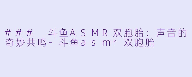 ### 斗鱼ASMR双胞胎：声音的奇妙共鸣-斗鱼asmr双胞胎