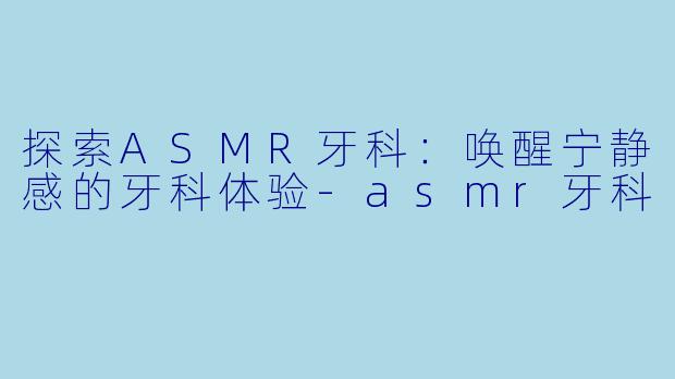 探索ASMR牙科：唤醒宁静感的牙科体验-asmr牙科