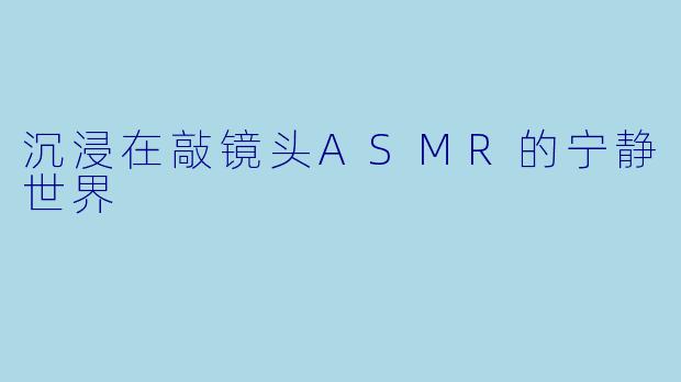 沉浸在敲镜头ASMR的宁静世界