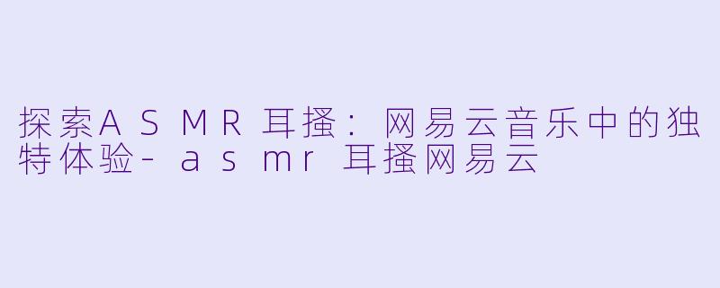 探索ASMR耳搔：网易云音乐中的独特体验-asmr耳搔网易云