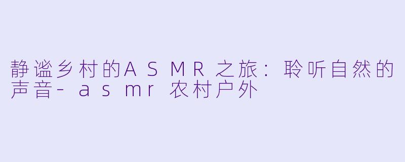 静谧乡村的ASMR之旅：聆听自然的声音-asmr农村户外