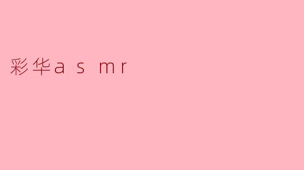 彩华ASMR的内容主要包含哪些类型的音效和场景？