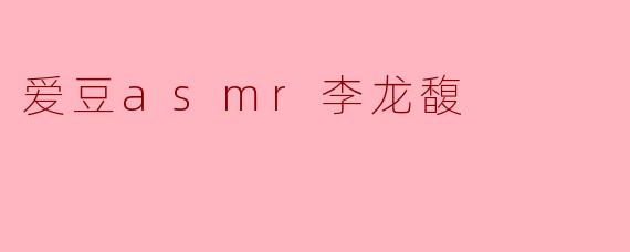 李龙馥的ASMR视频有哪些特点,让人尤其喜欢?