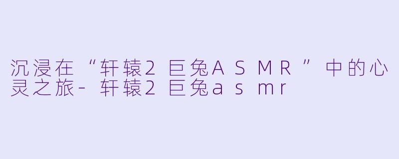 沉浸在“轩辕2巨兔ASMR”中的心灵之旅-轩辕2巨兔asmr