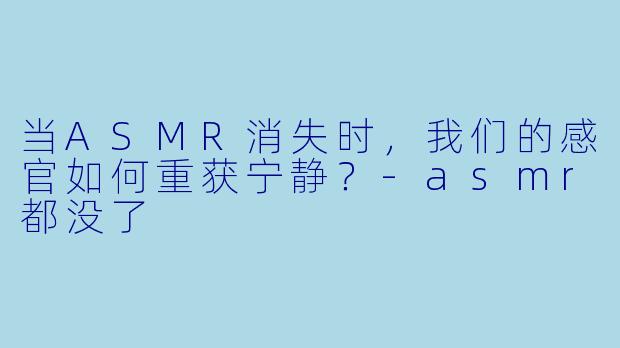 当ASMR消失时，我们的感官如何重获宁静？-asmr都没了