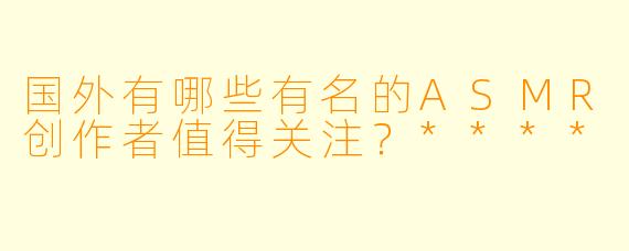 国外有哪些有名的ASMR创作者值得关注?****