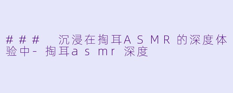 ### 沉浸在掏耳ASMR的深度体验中-掏耳asmr深度