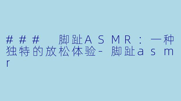 ### 脚趾ASMR：一种独特的放松体验-脚趾asmr
