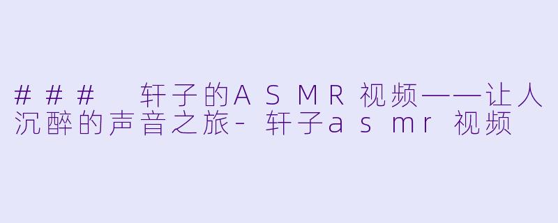 ### 轩子的ASMR视频——让人沉醉的声音之旅-轩子asmr视频