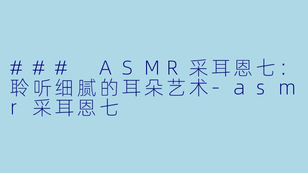 ### ASMR采耳恩七:聆听细腻的耳朵艺术