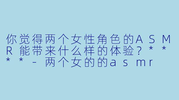 你觉得两个女性角色的ASMR能带来什么样的体验?****