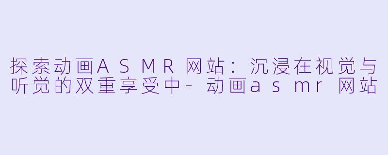 探索动画ASMR网站：沉浸在视觉与听觉的双重享受中-动画asmr网站