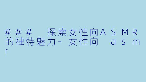 ### 探索女性向ASMR的独特魅力-女性向 asmr