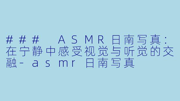### ASMR日南写真：在宁静中感受视觉与听觉的交融-asmr日南写真