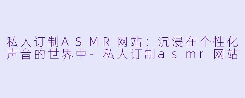 私人订制ASMR网站：沉浸在个性化声音的世界中-私人订制asmr网站