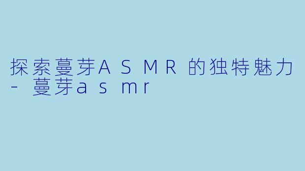 探索蔓芽ASMR的独特魅力-蔓芽asmr