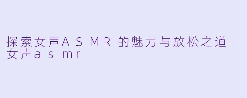 探索女声ASMR的魅力与放松之道-女声asmr