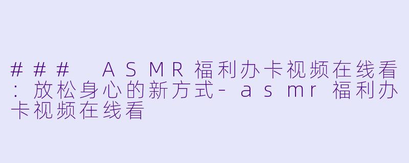 ### ASMR福利办卡视频在线看：放松身心的新方式-asmr福利办卡视频在线看