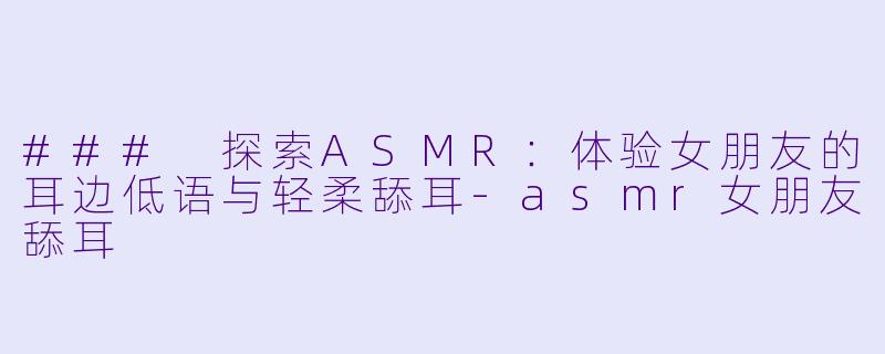### 探索ASMR：体验女朋友的耳边低语与轻柔舔耳-asmr女朋友舔耳