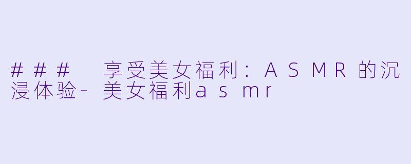 ### 享受美女福利:ASMR的沉浸体验