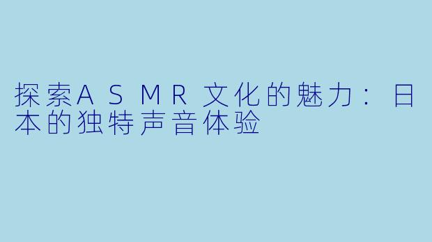探索ASMR文化的魅力:日本的独特声音体验