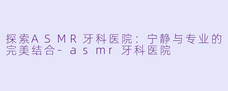 探索ASMR牙科医院：宁静与专业的完美结合-asmr牙科医院