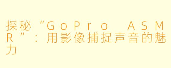 探秘“GoPro ASMR”：用影像捕捉声音的魅力